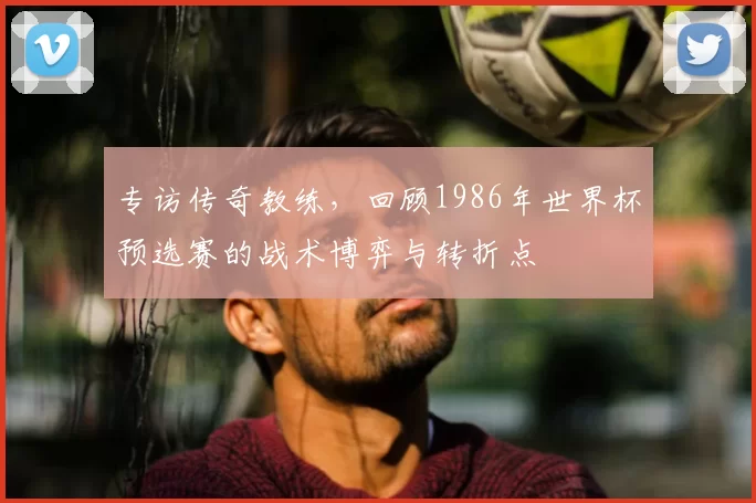 专访传奇教练,回顾1986年世界杯预选赛的战术博弈与转折点