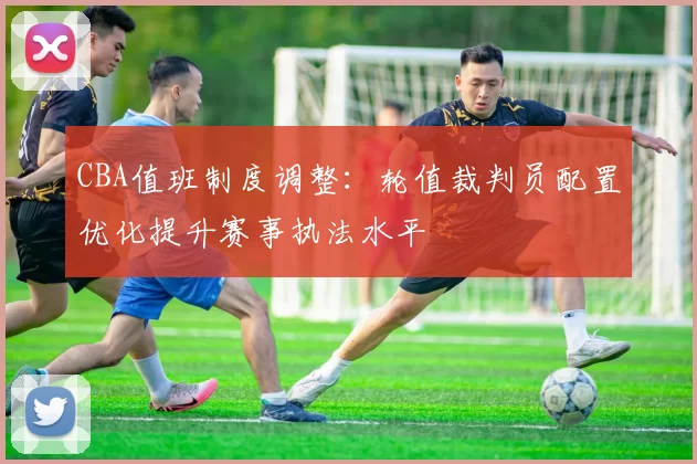 CBA值班制度调整:轮值裁判员配置优化提升赛事执法水平