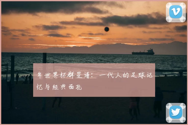 年世界杯群星谱:一代人的足球记忆与经典面孔