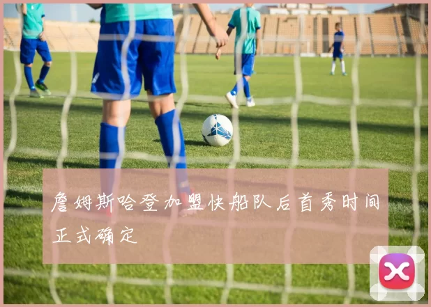 詹姆斯哈登加盟快船队后首秀时间正式确定